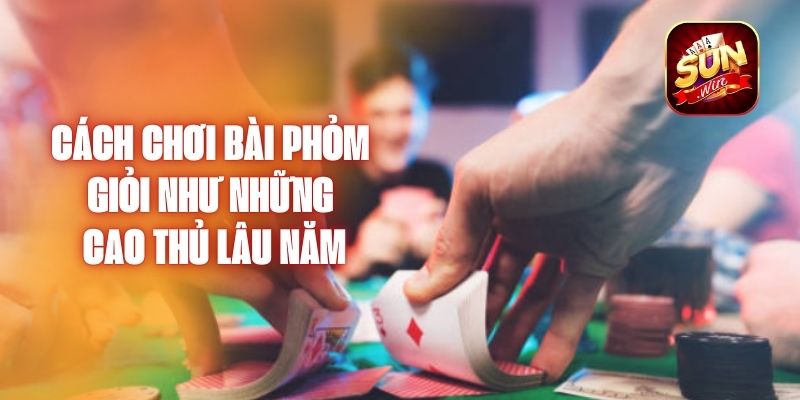 Cách Chơi Bài Phỏm Giỏi Như Những Cao Thủ Lâu Năm